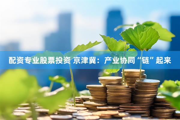 配资专业股票投资 京津冀：产业协同“链”起来
