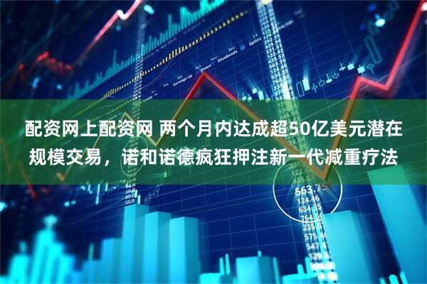 配资网上配资网 两个月内达成超50亿美元潜在规模交易，诺和诺德疯狂押注新一代减重疗法