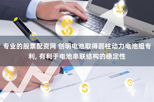 专业的股票配资网 创明电池取得圆柱动力电池组专利, 有利于电池串联结构的稳定性