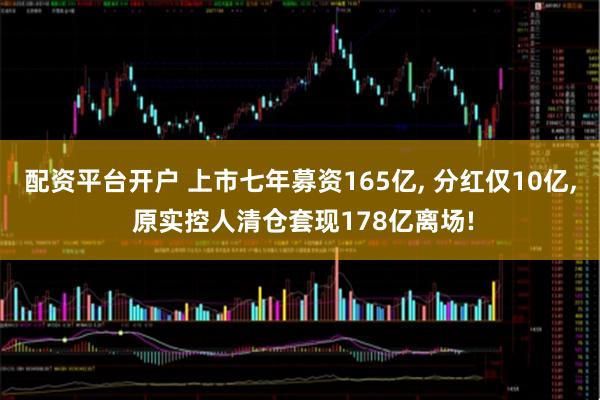 配资平台开户 上市七年募资165亿, 分红仅10亿, 原实控人清仓套现178亿离场!