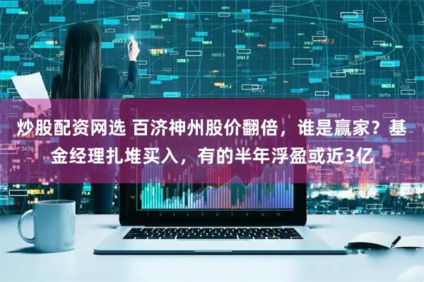 炒股配资网选 百济神州股价翻倍，谁是赢家？基金经理扎堆买入，有的半年浮盈或近3亿