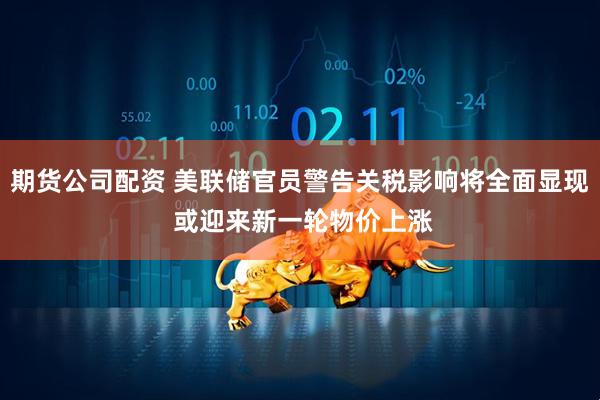 期货公司配资 美联储官员警告关税影响将全面显现 或迎来新一轮物价上涨