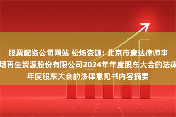 股票配资公司网站 松炀资源: 北京市康达律师事务所关于广东松炀再生资源股份有限公司2024年年度股东大会的法律意见书内容摘要