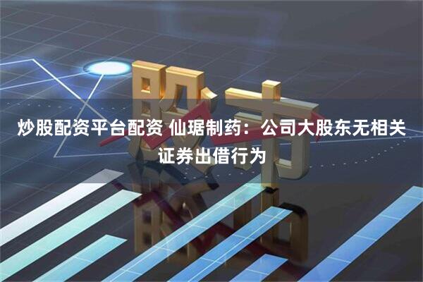 炒股配资平台配资 仙琚制药：公司大股东无相关证券出借行为