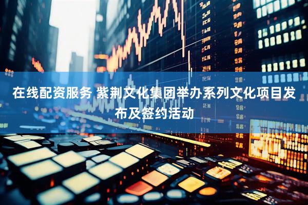 在线配资服务 紫荆文化集团举办系列文化项目发布及签约活动