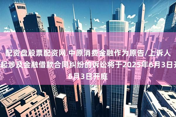 配资盘股票配资网 中原消费金融作为原告/上诉人的3起涉及金融借款合同纠纷的诉讼将于2025年6月3日开庭