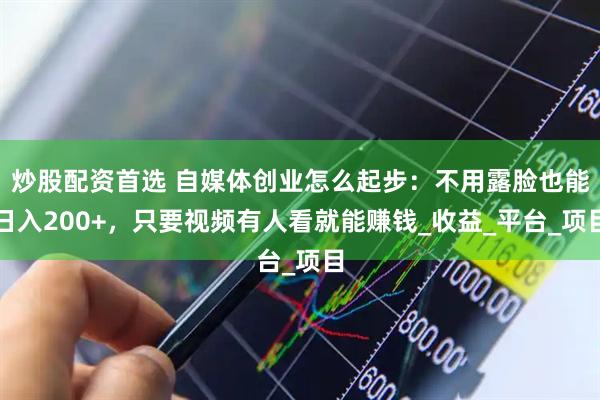炒股配资首选 自媒体创业怎么起步：不用露脸也能日入200+，只要视频有人看就能赚钱_收益_平台_项目