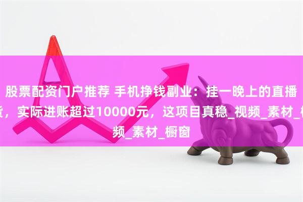 股票配资门户推荐 手机挣钱副业：挂一晚上的直播带货，实际进账超过10000元，这项目真稳_视频_素材_橱窗