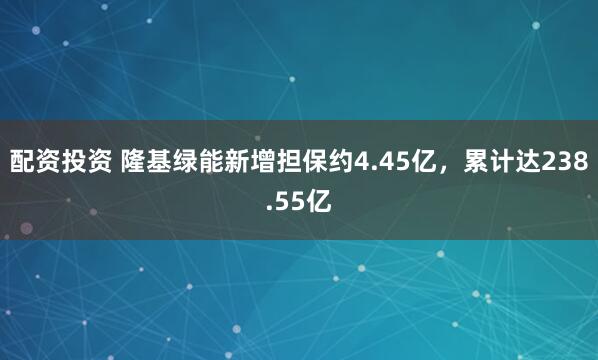 配资投资 隆基绿能新增担保约4.45亿，累计达238.55亿