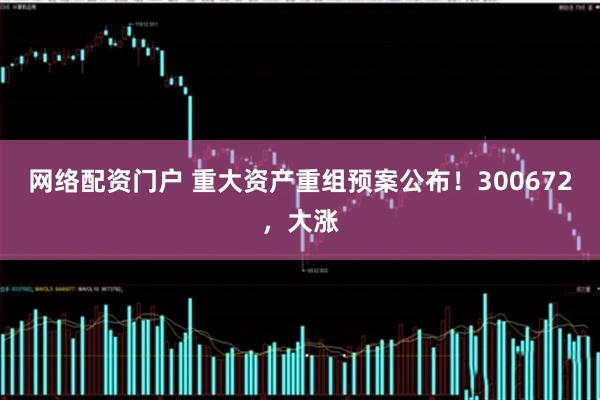 网络配资门户 重大资产重组预案公布！300672，大涨