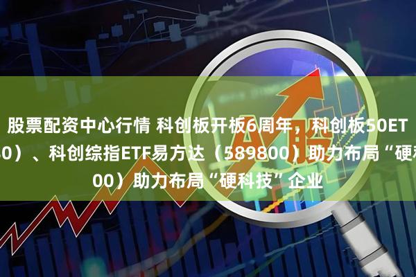 股票配资中心行情 科创板开板6周年，科创板50ETF（588080）、科创综指ETF易方达（589800）助力布局“硬科技”企业