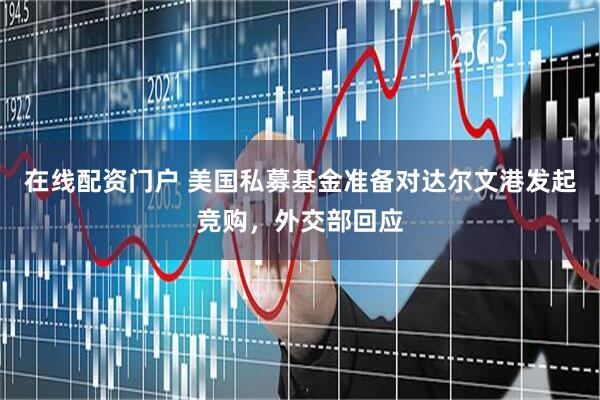 在线配资门户 美国私募基金准备对达尔文港发起竞购，外交部回应