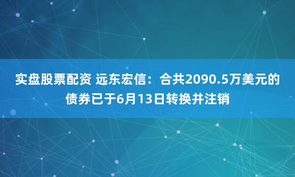 实盘股票配资 远东宏信：合共2090.5万美元的债券已于6月13日转换并注销