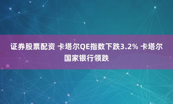 证券股票配资 卡塔尔QE指数下跌3.2% 卡塔尔国家银行领跌