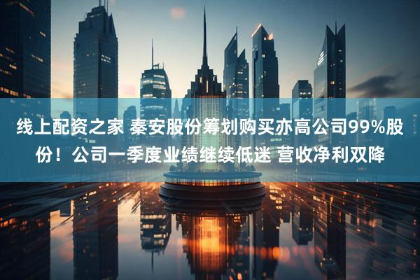 线上配资之家 秦安股份筹划购买亦高公司99%股份！公司一季度业绩继续低迷 营收净利双降