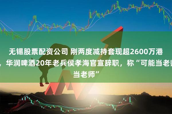 无锡股票配资公司 刚两度减持套现超2600万港元，华润啤酒20年老兵侯孝海官宣辞职，称“可能当老师”