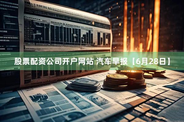 股票配资公司开户网站 汽车早报【6月28日】