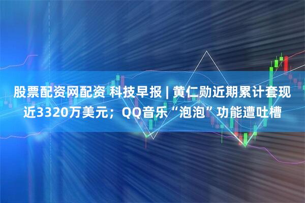 股票配资网配资 科技早报 | 黄仁勋近期累计套现近3320万美元；QQ音乐“泡泡”功能遭吐槽