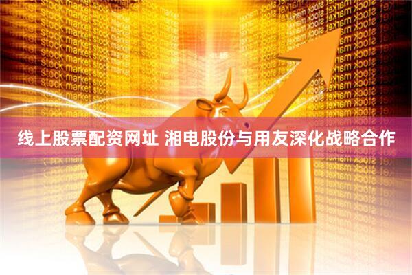 线上股票配资网址 湘电股份与用友深化战略合作
