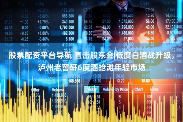 股票配资平台导航 直击股东会|低度白酒战升级，泸州老窖研6度酒抢滩年轻市场