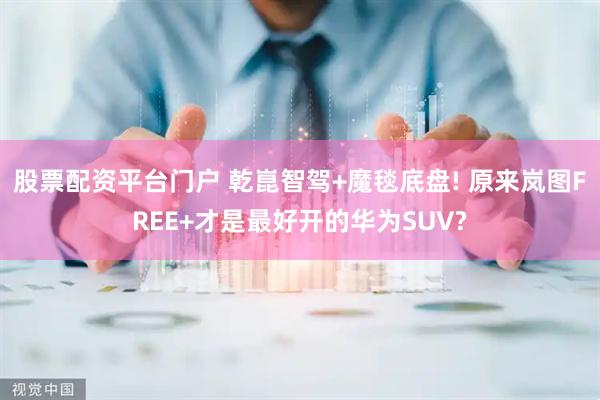 股票配资平台门户 乾崑智驾+魔毯底盘! 原来岚图FREE+才是最好开的华为SUV?