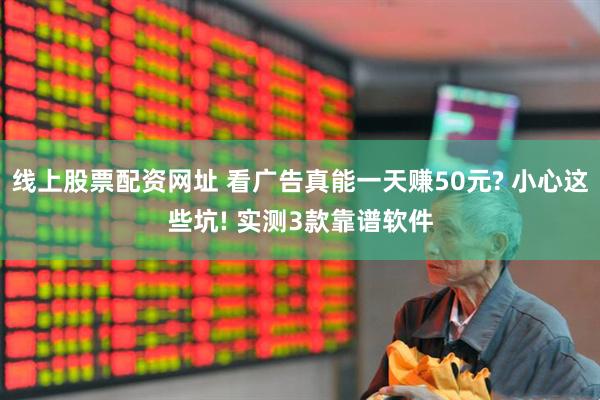 线上股票配资网址 看广告真能一天赚50元? 小心这些坑! 实测3款靠谱软件