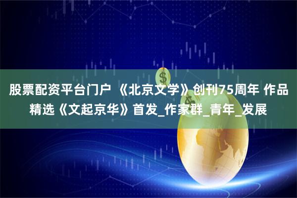 股票配资平台门户 《北京文学》创刊75周年 作品精选《文起京华》首发_作家群_青年_发展