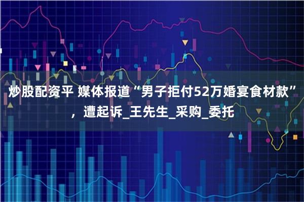 炒股配资平 媒体报道“男子拒付52万婚宴食材款”，遭起诉_王先生_采购_委托