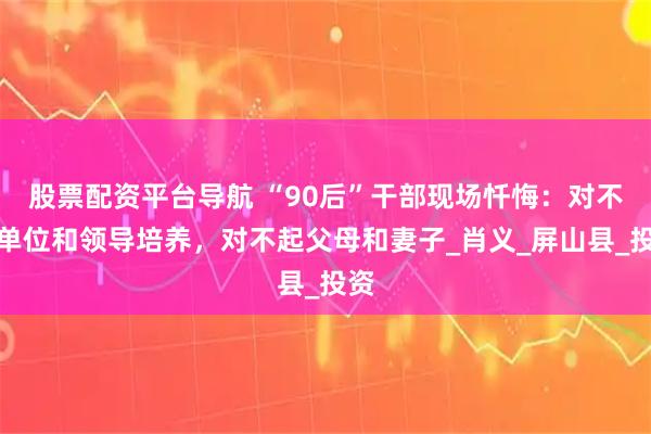 股票配资平台导航 “90后”干部现场忏悔：对不起单位和领导培养，对不起父母和妻子_肖义_屏山县_投资