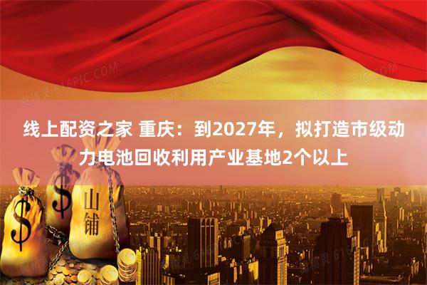 线上配资之家 重庆：到2027年，拟打造市级动力电池回收利用产业基地2个以上