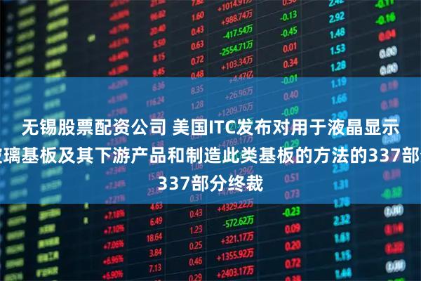 无锡股票配资公司 美国ITC发布对用于液晶显示器的玻璃基板及其下游产品和制造此类基板的方法的337部分终裁