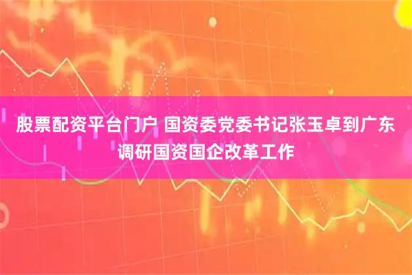 股票配资平台门户 国资委党委书记张玉卓到广东调研国资国企改革工作