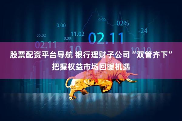 股票配资平台导航 银行理财子公司“双管齐下”把握权益市场回暖机遇